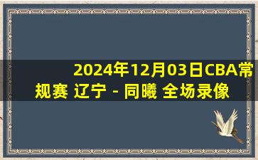 2024年12月03日CBA常规赛 辽宁 - 同曦 全场录像